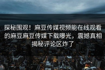 探秘围观！麻豆传媒视频能在线观看的麻豆麻豆传媒下载曝光，震撼真相揭秘评论区炸了