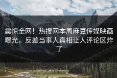 震惊全网！热搜网本周麻豆传媒映画曝光，反差当事人真相让人评论区炸了
