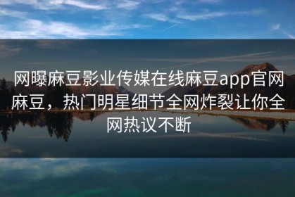 网曝麻豆影业传媒在线麻豆app官网麻豆，热门明星细节全网炸裂让你全网热议不断