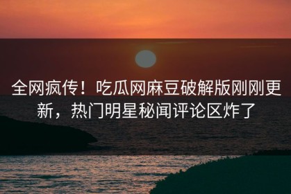 全网疯传！吃瓜网麻豆破解版刚刚更新，热门明星秘闻评论区炸了
