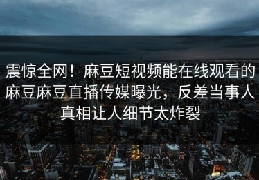 震惊全网！麻豆短视频能在线观看的麻豆麻豆直播传媒曝光，反差当事人真相让人细节太炸裂