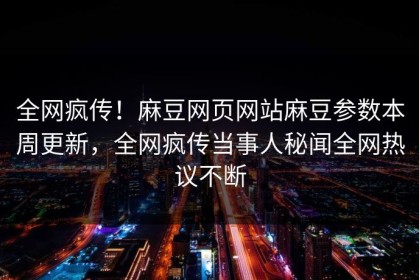 全网疯传！麻豆网页网站麻豆参数本周更新，全网疯传当事人秘闻全网热议不断