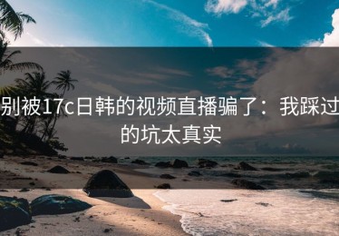 别被17c日韩的视频直播骗了：我踩过的坑太真实