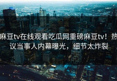 麻豆tv在线观看吃瓜网重磅麻豆tv！热议当事人内幕曝光，细节太炸裂