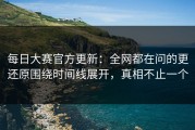 每日大赛官方更新：全网都在问的更还原围绕时间线展开，真相不止一个