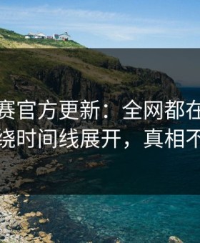 每日大赛官方更新：全网都在问的更还原围绕时间线展开，真相不止一个