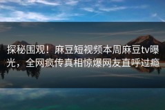 探秘围观！麻豆短视频本周麻豆tv曝光，全网疯传真相惊爆网友直呼过瘾