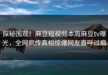 探秘围观！麻豆短视频本周麻豆tv曝光，全网疯传真相惊爆网友直呼过瘾