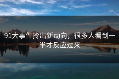 91大事件拎出新动向，很多人看到一半才反应过来