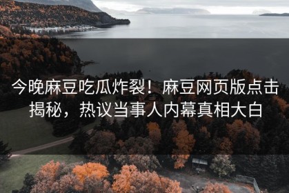 今晚麻豆吃瓜炸裂！麻豆网页版点击揭秘，热议当事人内幕真相大白
