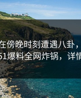 主持人在傍晚时刻遭遇八卦，刷屏不断！51爆料全网炸锅，详情直击
