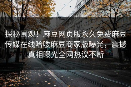 探秘围观！麻豆网页版永久免费麻豆传媒在线哈喽麻豆商家版曝光，震撼真相曝光全网热议不断