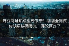 麻豆网址热点重磅来袭！刚刚全网疯传明星秘闻曝光，评论区炸了