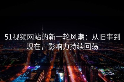 51视频网站的新一轮风潮：从旧事到现在，影响力持续回荡