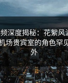 樱花视频深度揭秘：花絮风波背后，明星在机场贵宾室的角色罕见令人意外