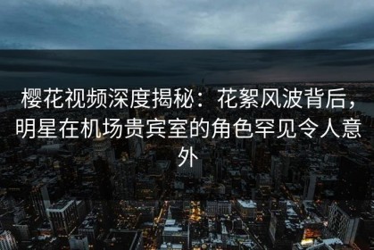 樱花视频深度揭秘：花絮风波背后，明星在机场贵宾室的角色罕见令人意外