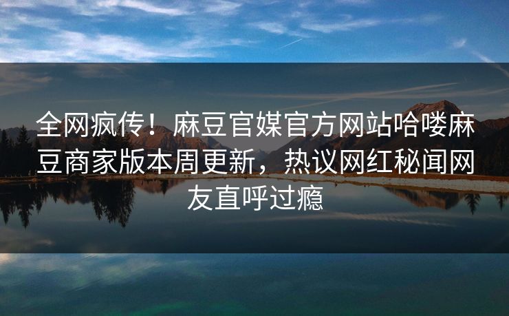 全网疯传！麻豆官媒官方网站哈喽麻豆商家版本周更新，热议网红秘闻网友直呼过瘾