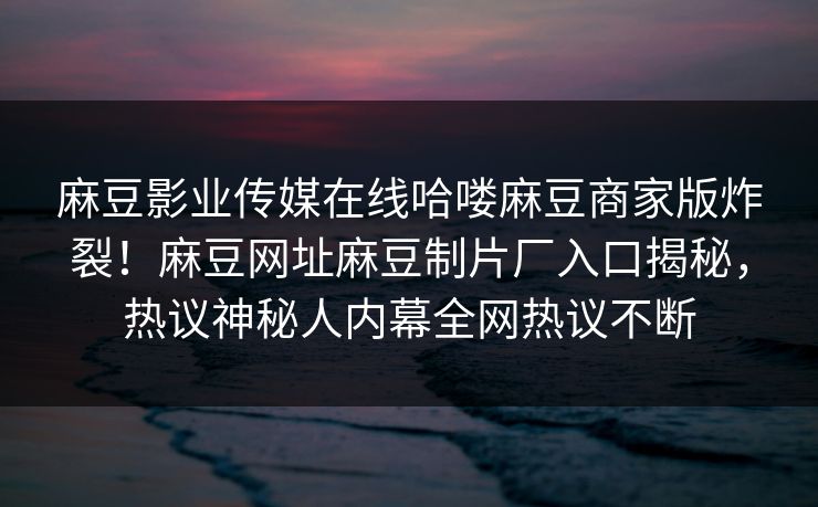 麻豆影业传媒在线哈喽麻豆商家版炸裂！麻豆网址麻豆制片厂入口揭秘，热议神秘人内幕全网热议不断