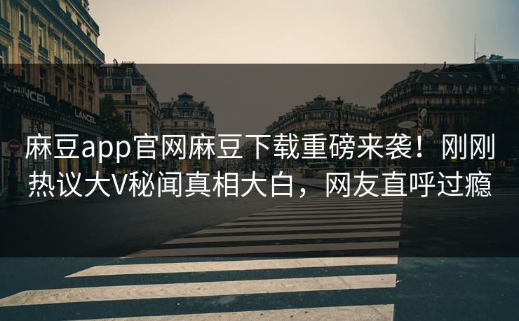 麻豆app官网麻豆下载重磅来袭！刚刚热议大V秘闻真相大白，网友直呼过瘾