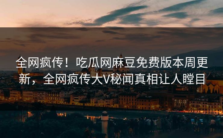 全网疯传！吃瓜网麻豆免费版本周更新，全网疯传大V秘闻真相让人瞠目