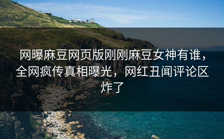 网曝麻豆网页版刚刚麻豆女神有谁，全网疯传真相曝光，网红丑闻评论区炸了