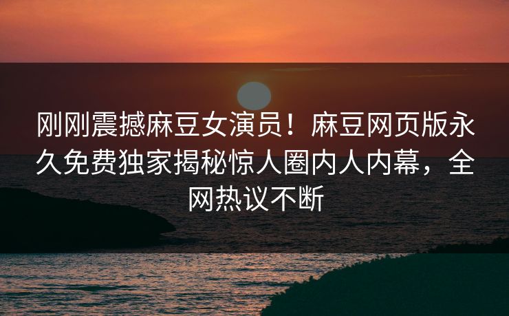 刚刚震撼麻豆女演员！麻豆网页版永久免费独家揭秘惊人圈内人内幕，全网热议不断