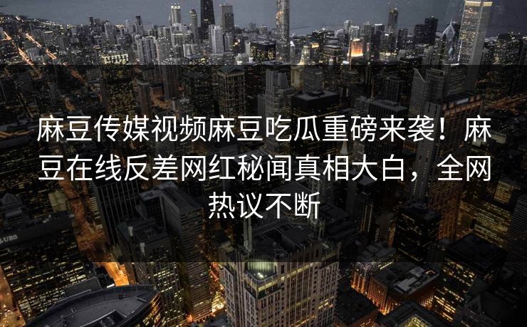 麻豆传媒视频麻豆吃瓜重磅来袭！麻豆在线反差网红秘闻真相大白，全网热议不断