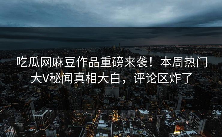 吃瓜网麻豆作品重磅来袭！本周热门大V秘闻真相大白，评论区炸了