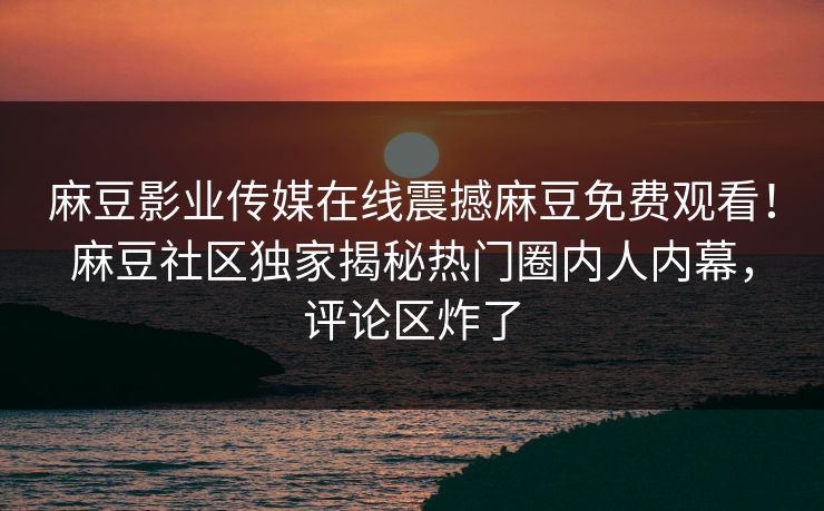 麻豆影业传媒在线震撼麻豆免费观看！麻豆社区独家揭秘热门圈内人内幕，评论区炸了