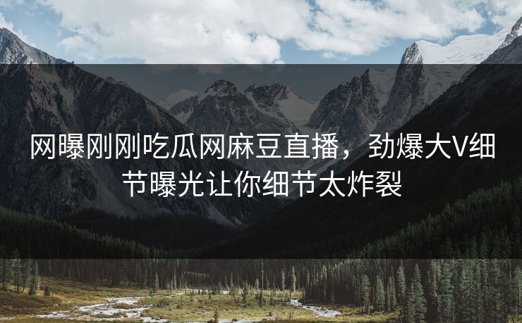 网曝刚刚吃瓜网麻豆直播，劲爆大V细节曝光让你细节太炸裂
