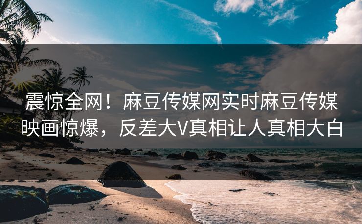 震惊全网！麻豆传媒网实时麻豆传媒映画惊爆，反差大V真相让人真相大白