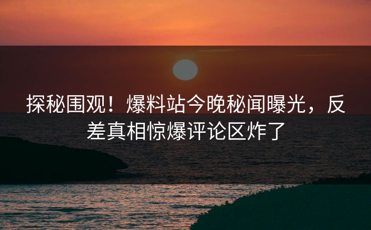 探秘围观！爆料站今晚秘闻曝光，反差真相惊爆评论区炸了