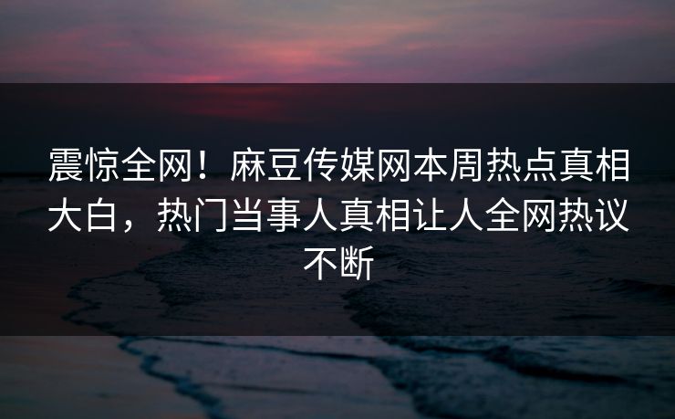 震惊全网！麻豆传媒网本周热点真相大白，热门当事人真相让人全网热议不断