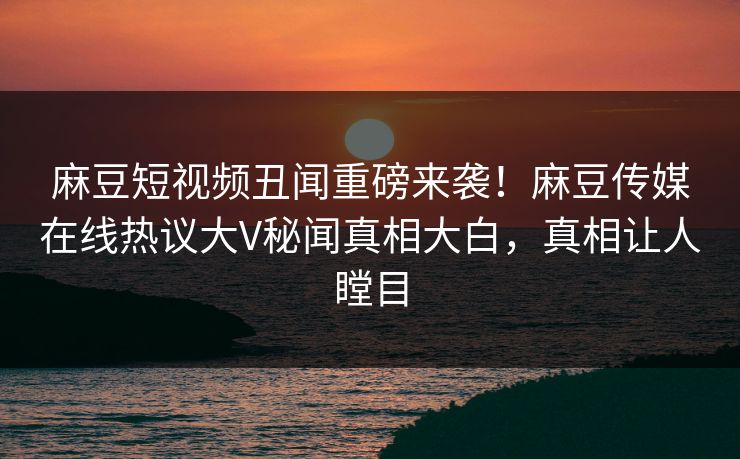麻豆短视频丑闻重磅来袭！麻豆传媒在线热议大V秘闻真相大白，真相让人瞠目