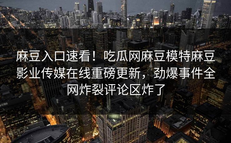 麻豆入口速看！吃瓜网麻豆模特麻豆影业传媒在线重磅更新，劲爆事件全网炸裂评论区炸了