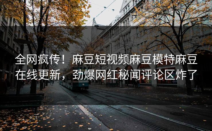 全网疯传！麻豆短视频麻豆模特麻豆在线更新，劲爆网红秘闻评论区炸了