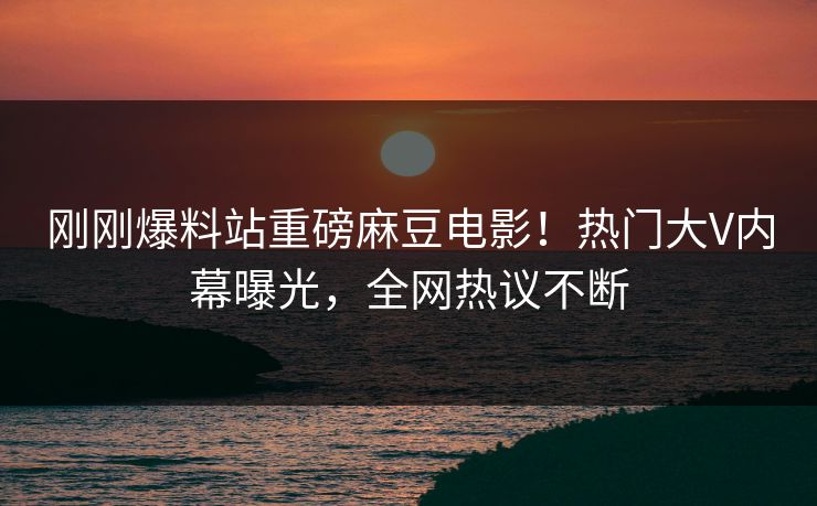 刚刚爆料站重磅麻豆电影！热门大V内幕曝光，全网热议不断