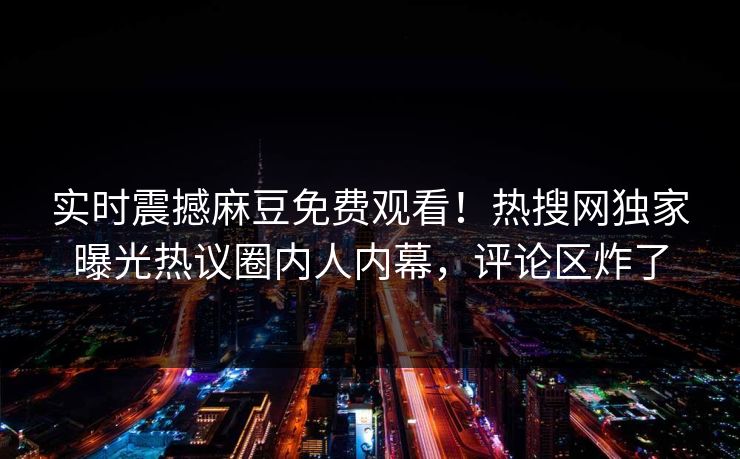 实时震撼麻豆免费观看！热搜网独家曝光热议圈内人内幕，评论区炸了