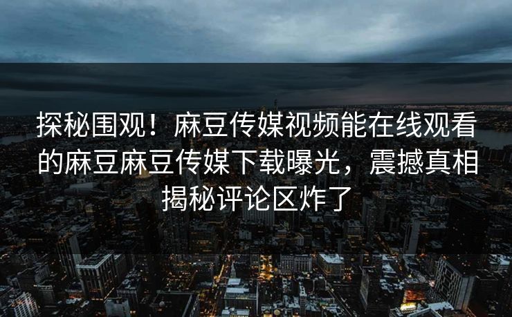 探秘围观！麻豆传媒视频能在线观看的麻豆麻豆传媒下载曝光，震撼真相揭秘评论区炸了