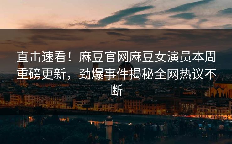 直击速看！麻豆官网麻豆女演员本周重磅更新，劲爆事件揭秘全网热议不断