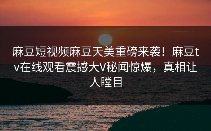 麻豆短视频麻豆天美重磅来袭！麻豆tv在线观看震撼大V秘闻惊爆，真相让人瞠目