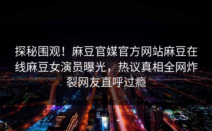 探秘围观！麻豆官媒官方网站麻豆在线麻豆女演员曝光，热议真相全网炸裂网友直呼过瘾