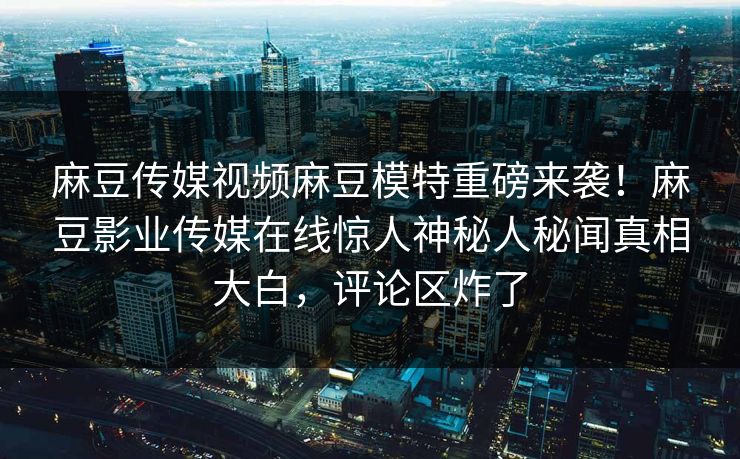 麻豆传媒视频麻豆模特重磅来袭！麻豆影业传媒在线惊人神秘人秘闻真相大白，评论区炸了