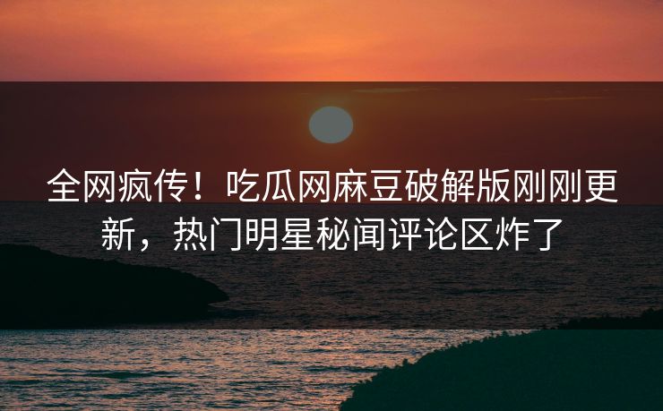 全网疯传！吃瓜网麻豆破解版刚刚更新，热门明星秘闻评论区炸了