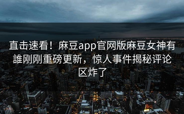 直击速看！麻豆app官网版麻豆女神有誰刚刚重磅更新，惊人事件揭秘评论区炸了