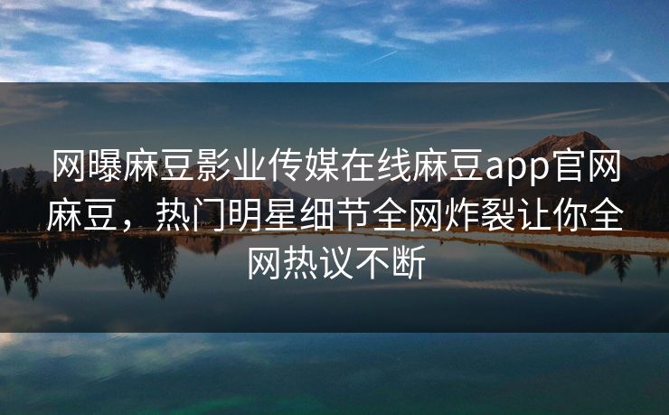 网曝麻豆影业传媒在线麻豆app官网麻豆，热门明星细节全网炸裂让你全网热议不断