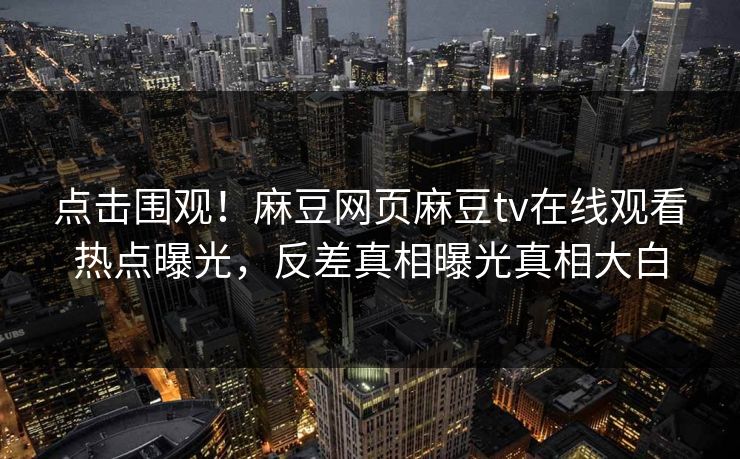 点击围观！麻豆网页麻豆tv在线观看热点曝光，反差真相曝光真相大白