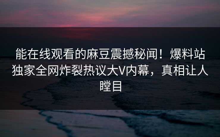 能在线观看的麻豆震撼秘闻！爆料站独家全网炸裂热议大V内幕，真相让人瞠目