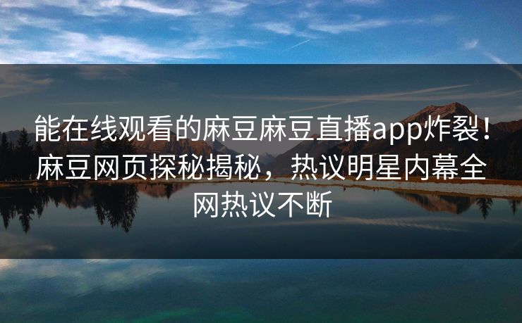 能在线观看的麻豆麻豆直播app炸裂！麻豆网页探秘揭秘，热议明星内幕全网热议不断