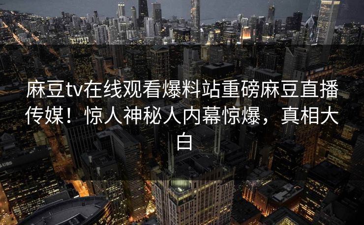 麻豆tv在线观看爆料站重磅麻豆直播传媒！惊人神秘人内幕惊爆，真相大白